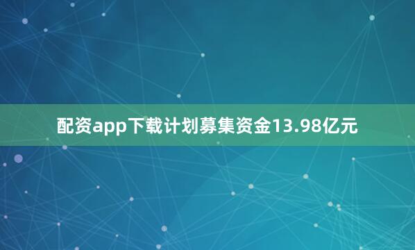 配资app下载计划募集资金13.98亿元