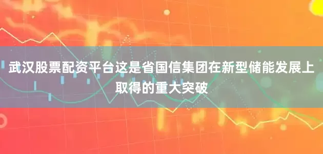 武汉股票配资平台这是省国信集团在新型储能发展上取得的重大突破