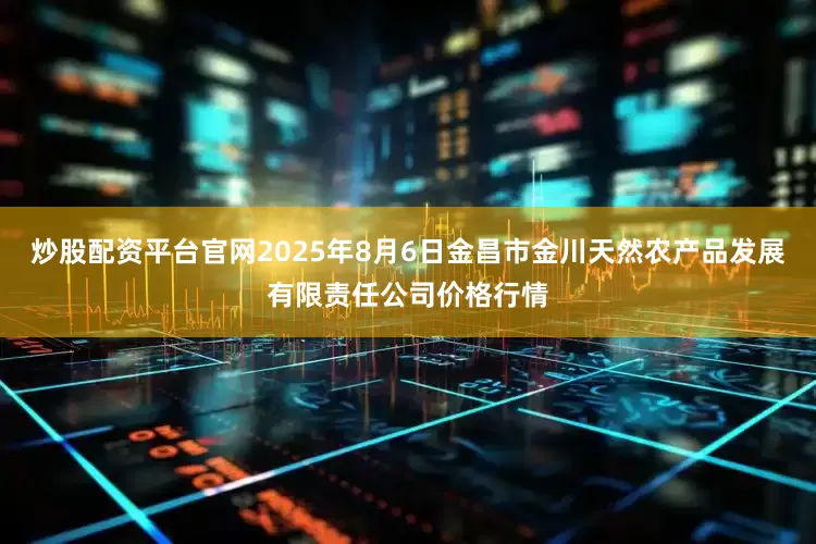 炒股配资平台官网2025年8月6日金昌市金川天然农产品发展有限责任公司价格行情