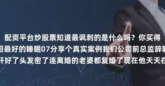 配资平台炒股票知道最讽刺的是什么吗？你买得起最好的病床却买不回最好的睡眠07分享个真实案例我们公司前总监辞职回老家种地后脂肪肝好了头发密了连离婚的老婆都复婚了现在他天天在朋友圈晒菜园子配文：＂原来最好的投资是投资自己的生物钟＂08最后说个冷知识所有猝死的人生前都觉得自己不会猝死所以记住：老板画的饼再大也大不过心梗支架KPI再重要也重不过你的心电图发布于：山西省