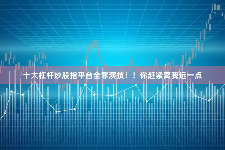 十大杠杆炒股指平台全靠演技！！你赶紧离我远一点