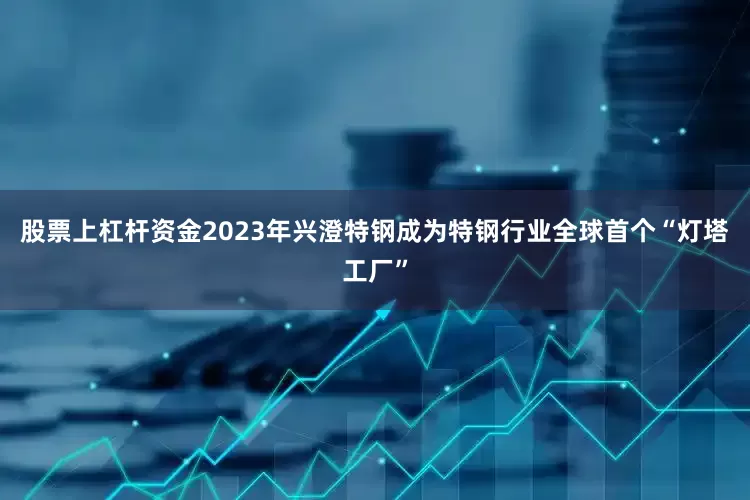 股票上杠杆资金2023年兴澄特钢成为特钢行业全球首个“灯塔工厂”