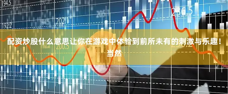 配资炒股什么意思让你在游戏中体验到前所未有的刺激与乐趣！当然